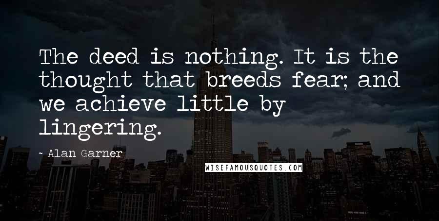 Alan Garner Quotes: The deed is nothing. It is the thought that breeds fear; and we achieve little by lingering.