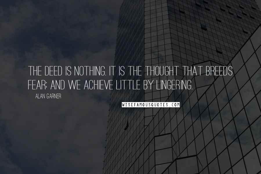 Alan Garner Quotes: The deed is nothing. It is the thought that breeds fear; and we achieve little by lingering.