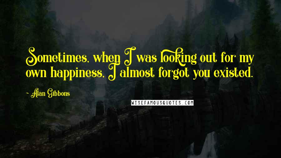 Alan Gibbons Quotes: Sometimes, when I was looking out for my own happiness, I almost forgot you existed.