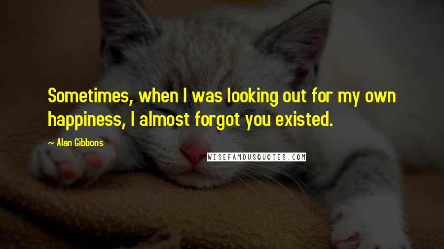 Alan Gibbons Quotes: Sometimes, when I was looking out for my own happiness, I almost forgot you existed.