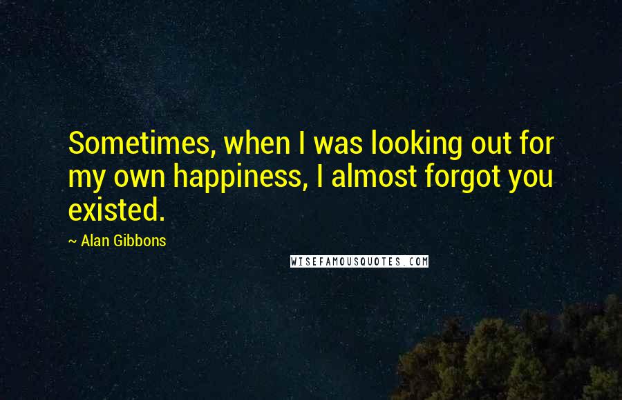 Alan Gibbons Quotes: Sometimes, when I was looking out for my own happiness, I almost forgot you existed.