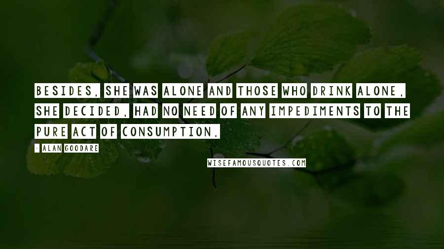 Alan Goodare Quotes: Besides, she was alone and those who drink alone, she decided, had no need of any impediments to the pure act of consumption.
