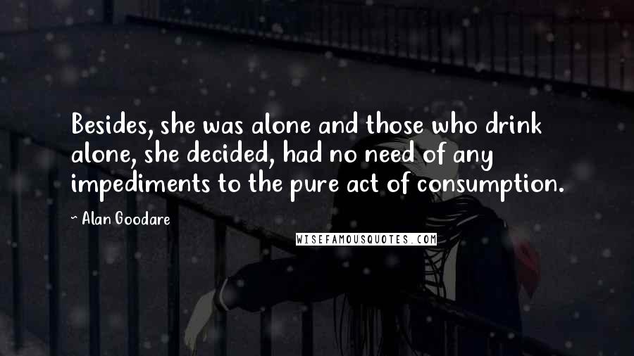 Alan Goodare Quotes: Besides, she was alone and those who drink alone, she decided, had no need of any impediments to the pure act of consumption.