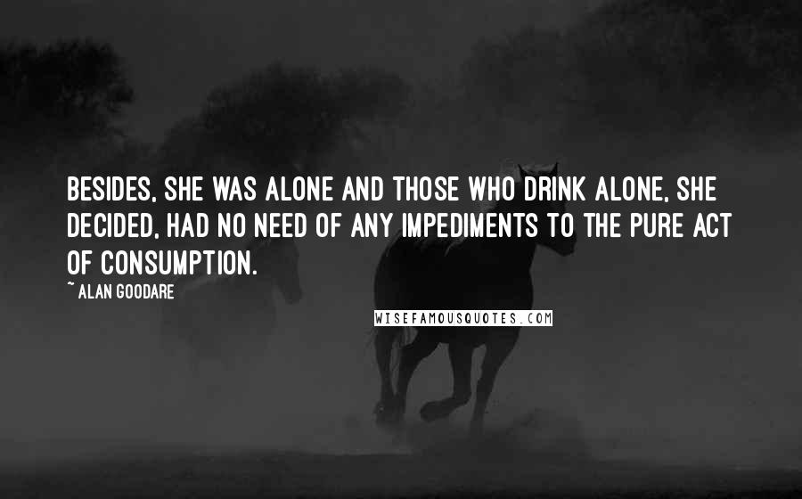 Alan Goodare Quotes: Besides, she was alone and those who drink alone, she decided, had no need of any impediments to the pure act of consumption.