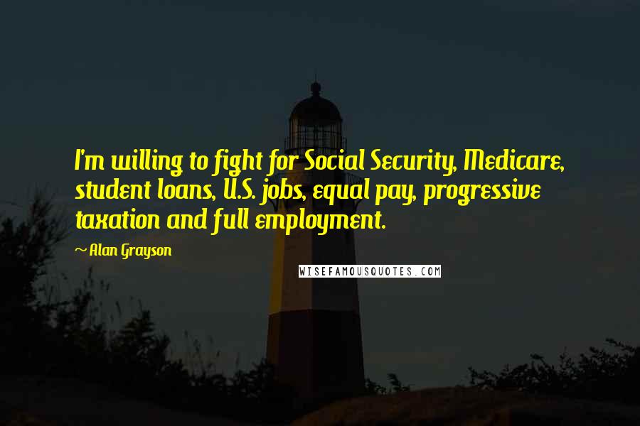 Alan Grayson Quotes: I'm willing to fight for Social Security, Medicare, student loans, U.S. jobs, equal pay, progressive taxation and full employment.