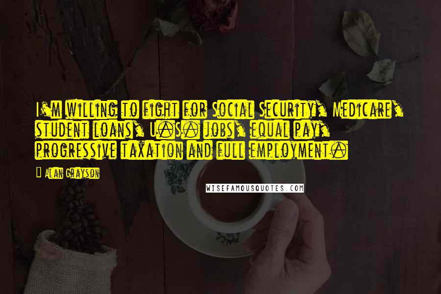 Alan Grayson Quotes: I'm willing to fight for Social Security, Medicare, student loans, U.S. jobs, equal pay, progressive taxation and full employment.