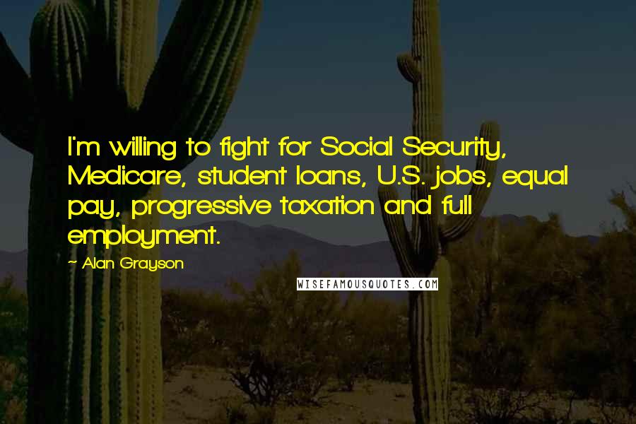 Alan Grayson Quotes: I'm willing to fight for Social Security, Medicare, student loans, U.S. jobs, equal pay, progressive taxation and full employment.