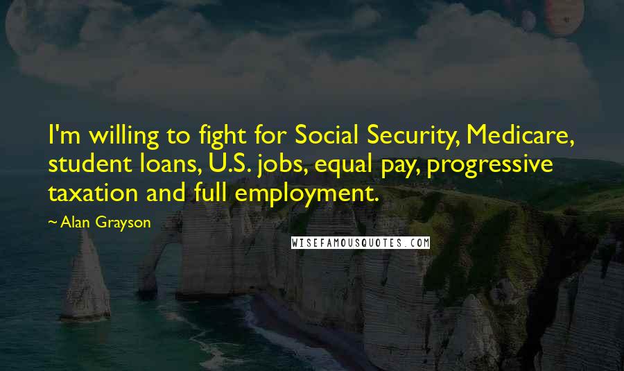 Alan Grayson Quotes: I'm willing to fight for Social Security, Medicare, student loans, U.S. jobs, equal pay, progressive taxation and full employment.