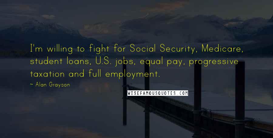 Alan Grayson Quotes: I'm willing to fight for Social Security, Medicare, student loans, U.S. jobs, equal pay, progressive taxation and full employment.