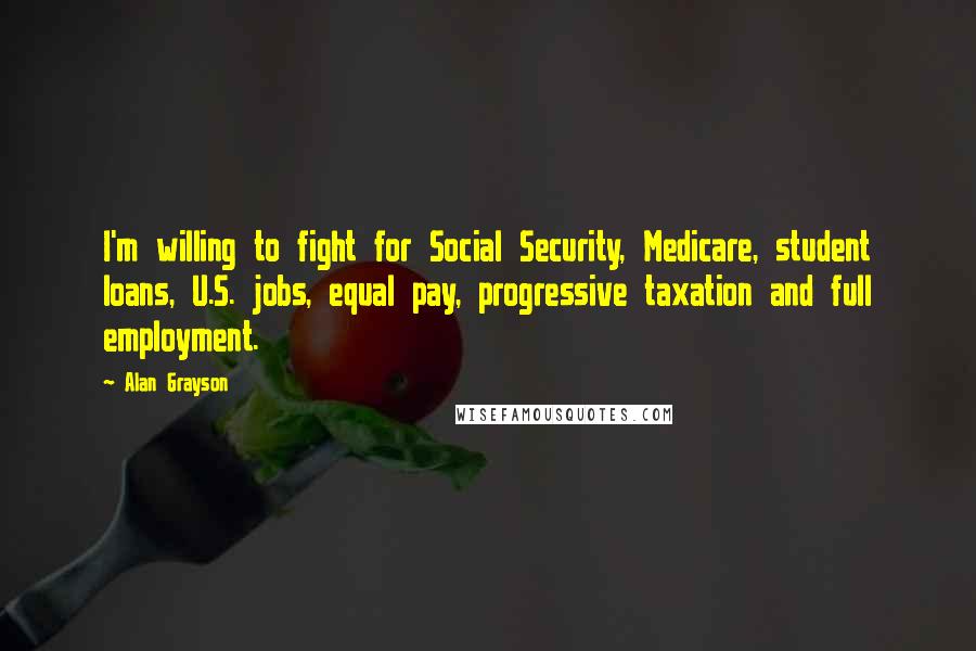 Alan Grayson Quotes: I'm willing to fight for Social Security, Medicare, student loans, U.S. jobs, equal pay, progressive taxation and full employment.
