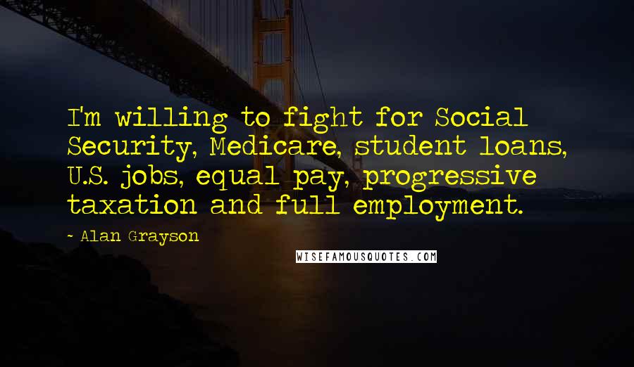 Alan Grayson Quotes: I'm willing to fight for Social Security, Medicare, student loans, U.S. jobs, equal pay, progressive taxation and full employment.