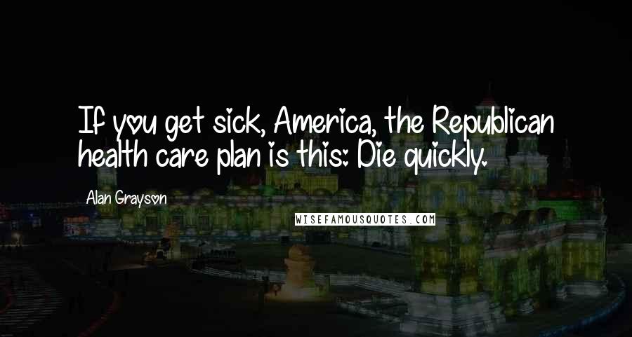 Alan Grayson Quotes: If you get sick, America, the Republican health care plan is this: Die quickly.