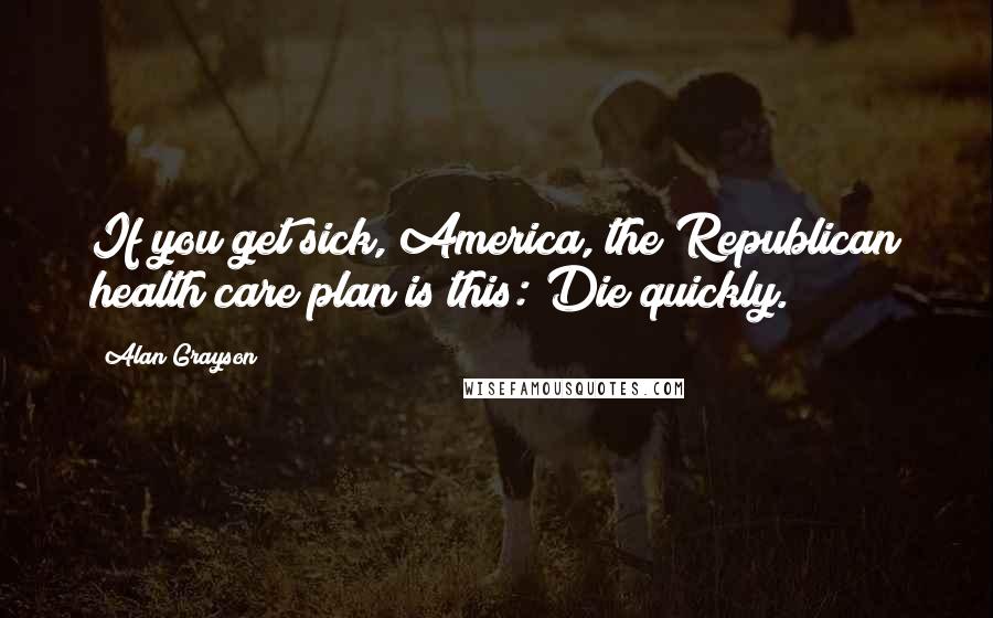 Alan Grayson Quotes: If you get sick, America, the Republican health care plan is this: Die quickly.