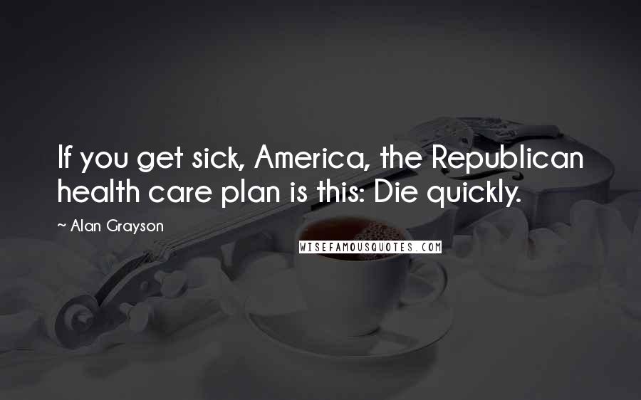 Alan Grayson Quotes: If you get sick, America, the Republican health care plan is this: Die quickly.