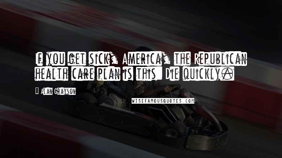 Alan Grayson Quotes: If you get sick, America, the Republican health care plan is this: Die quickly.