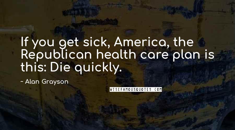 Alan Grayson Quotes: If you get sick, America, the Republican health care plan is this: Die quickly.