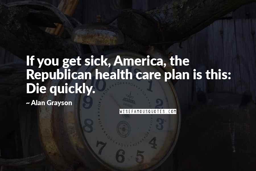 Alan Grayson Quotes: If you get sick, America, the Republican health care plan is this: Die quickly.