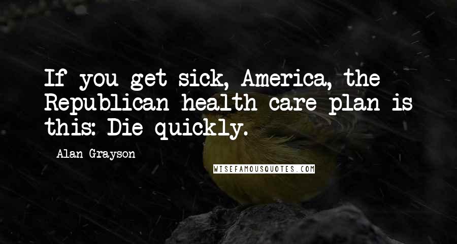 Alan Grayson Quotes: If you get sick, America, the Republican health care plan is this: Die quickly.