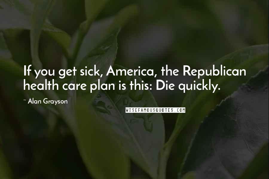 Alan Grayson Quotes: If you get sick, America, the Republican health care plan is this: Die quickly.