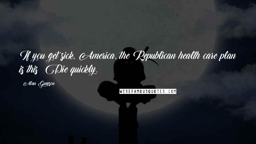 Alan Grayson Quotes: If you get sick, America, the Republican health care plan is this: Die quickly.