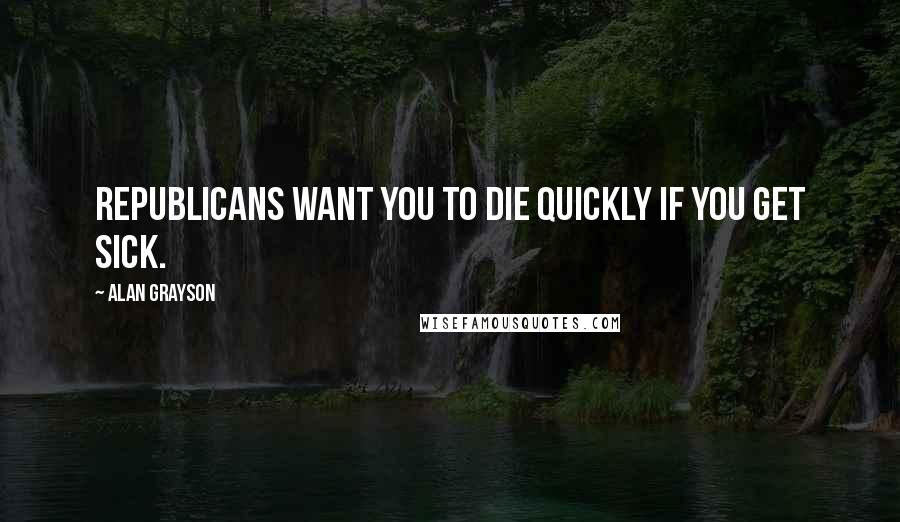 Alan Grayson Quotes: Republicans want you to die quickly if you get sick.