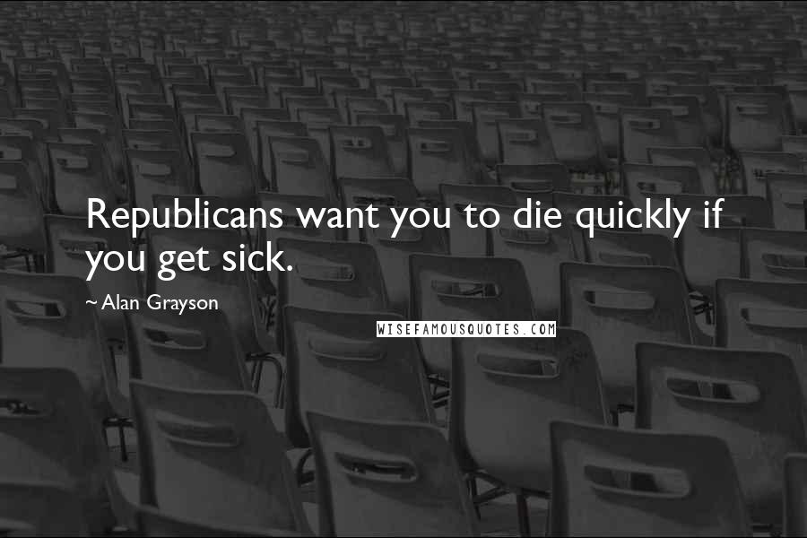 Alan Grayson Quotes: Republicans want you to die quickly if you get sick.