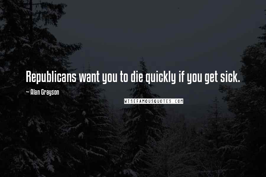 Alan Grayson Quotes: Republicans want you to die quickly if you get sick.