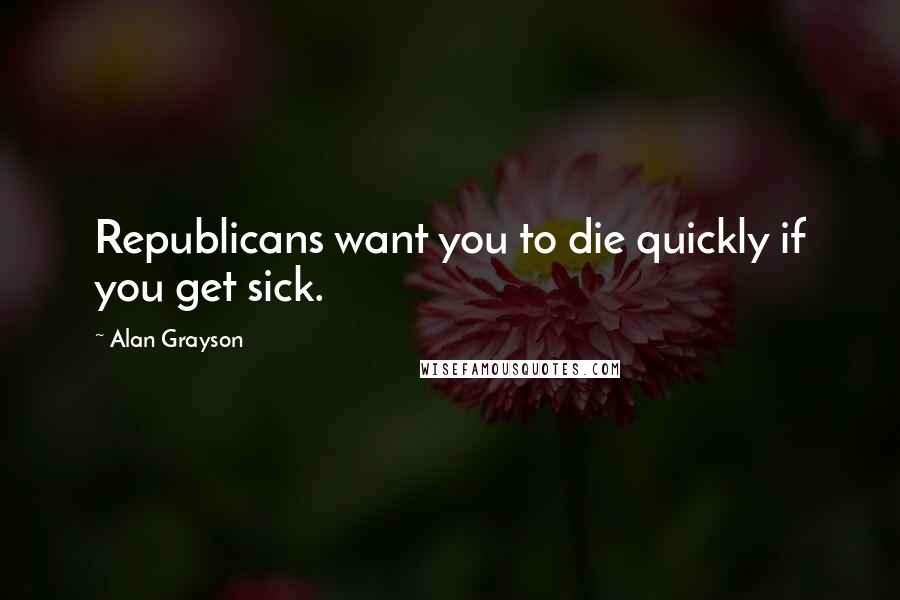 Alan Grayson Quotes: Republicans want you to die quickly if you get sick.