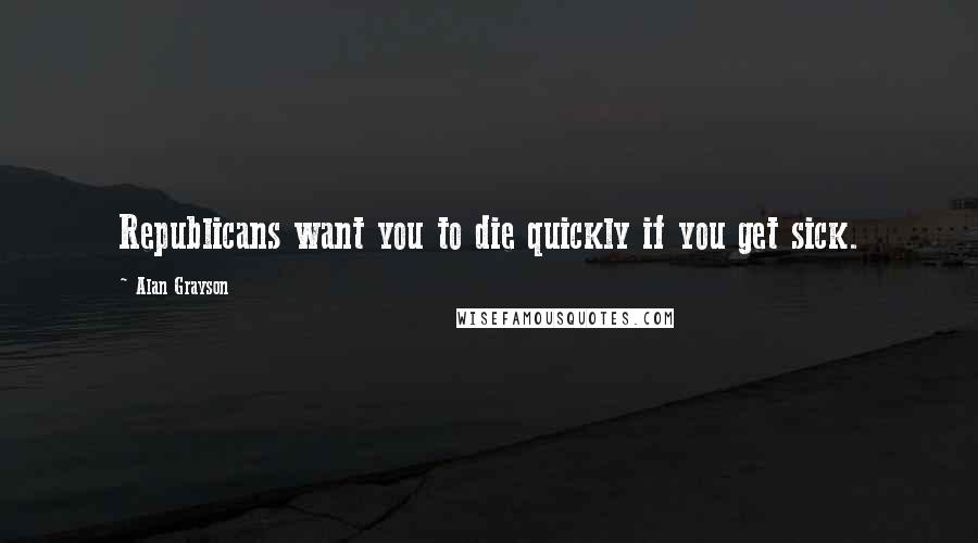 Alan Grayson Quotes: Republicans want you to die quickly if you get sick.