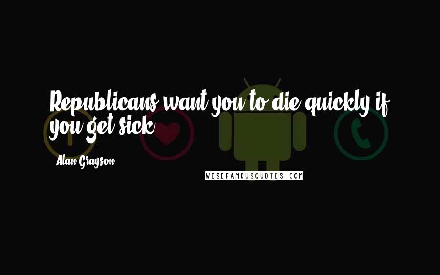 Alan Grayson Quotes: Republicans want you to die quickly if you get sick.