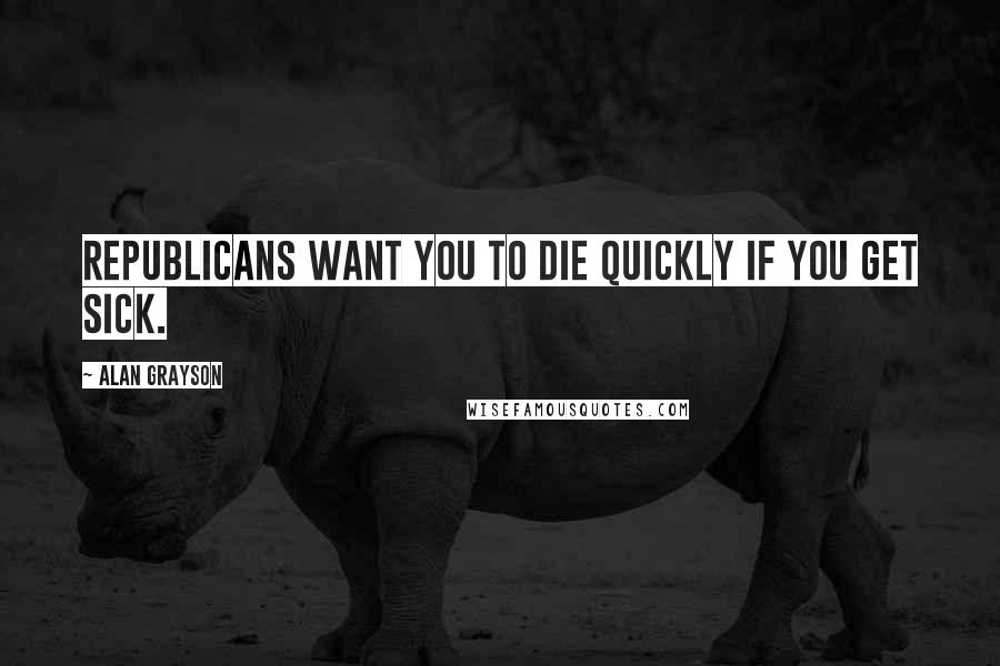 Alan Grayson Quotes: Republicans want you to die quickly if you get sick.