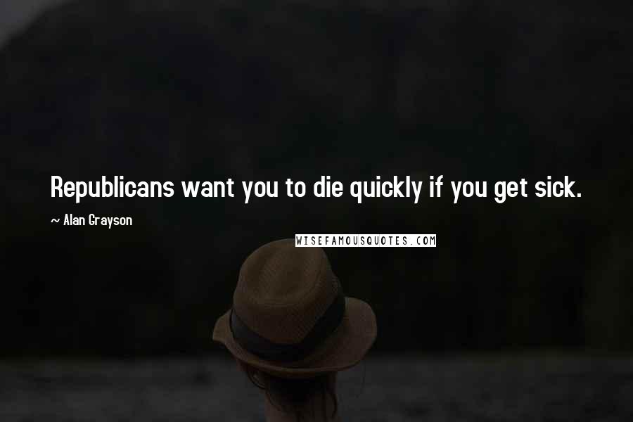 Alan Grayson Quotes: Republicans want you to die quickly if you get sick.
