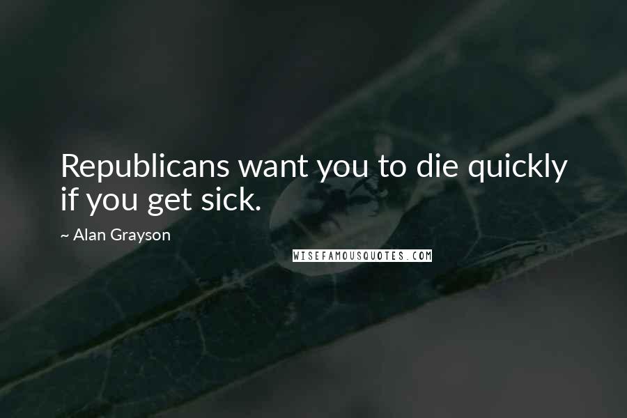 Alan Grayson Quotes: Republicans want you to die quickly if you get sick.