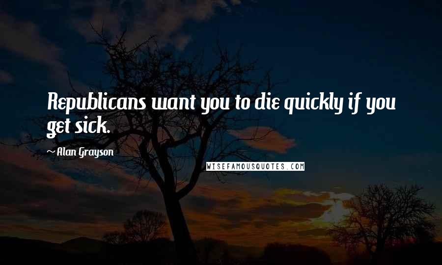 Alan Grayson Quotes: Republicans want you to die quickly if you get sick.