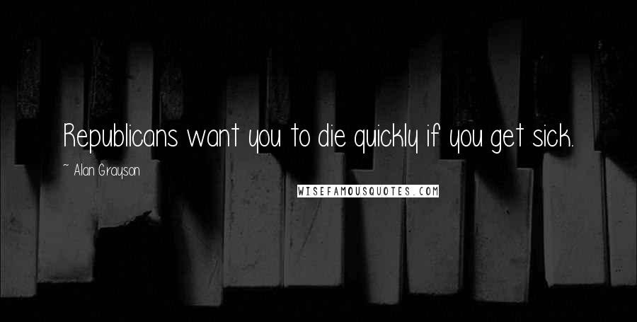 Alan Grayson Quotes: Republicans want you to die quickly if you get sick.