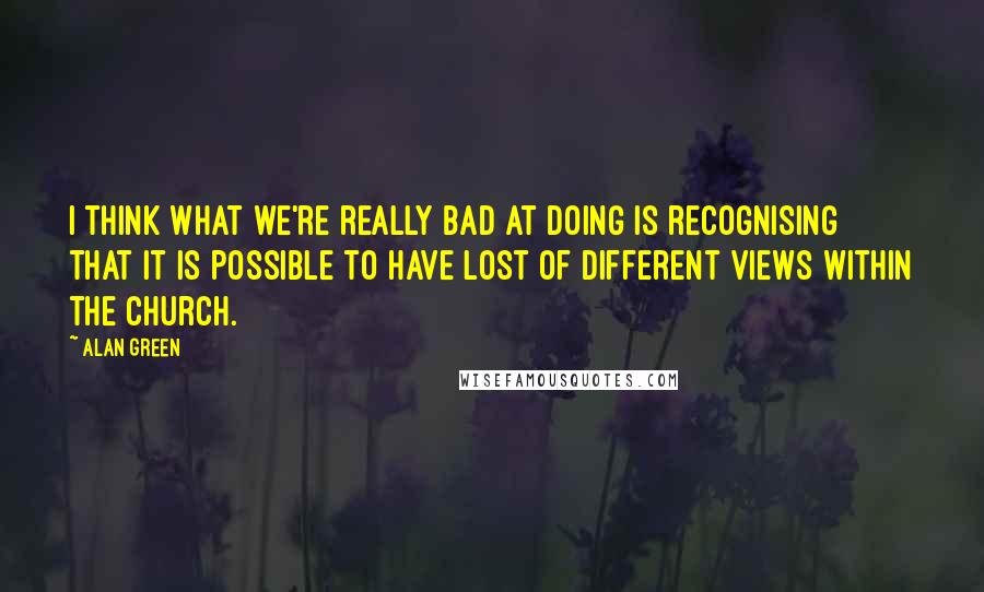 Alan Green Quotes: I think what we're really bad at doing is recognising that it is possible to have lost of different views within the church.