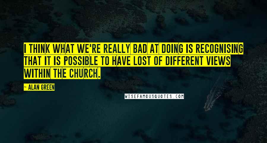 Alan Green Quotes: I think what we're really bad at doing is recognising that it is possible to have lost of different views within the church.