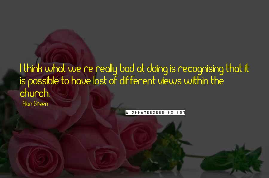 Alan Green Quotes: I think what we're really bad at doing is recognising that it is possible to have lost of different views within the church.