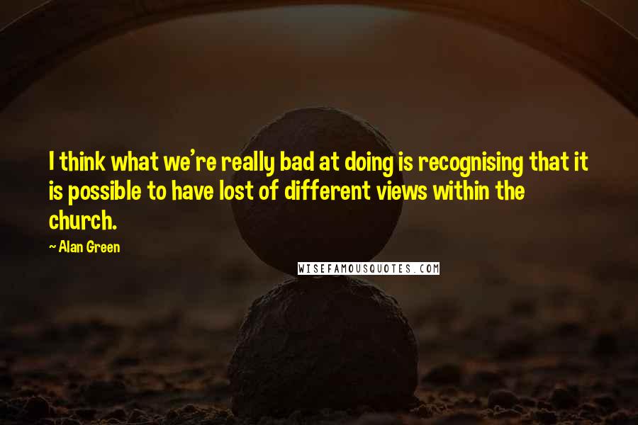 Alan Green Quotes: I think what we're really bad at doing is recognising that it is possible to have lost of different views within the church.