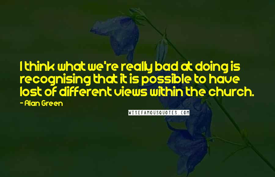 Alan Green Quotes: I think what we're really bad at doing is recognising that it is possible to have lost of different views within the church.