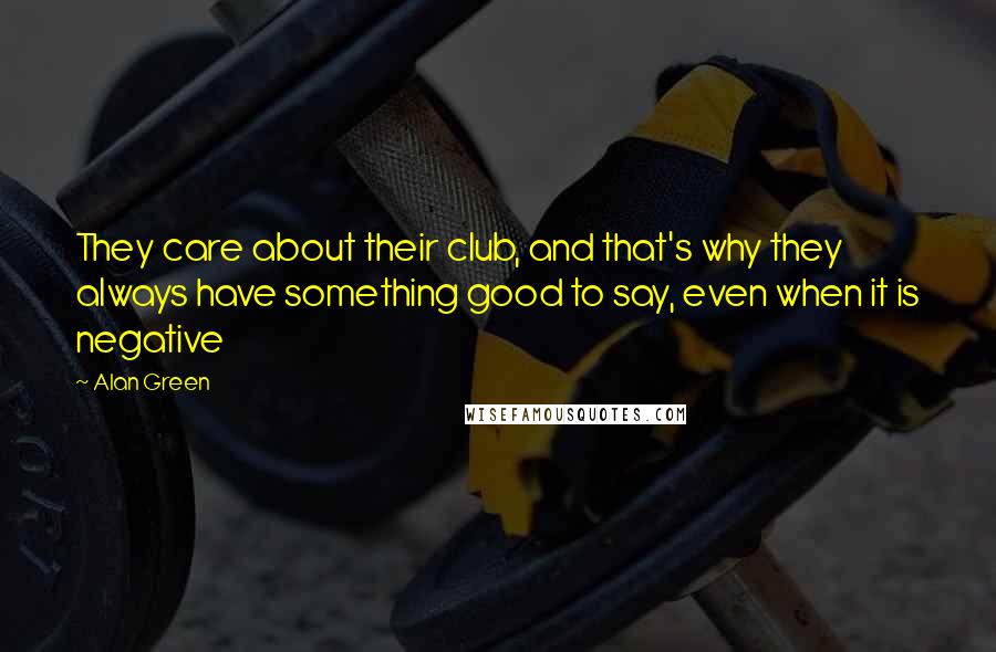 Alan Green Quotes: They care about their club, and that's why they always have something good to say, even when it is negative