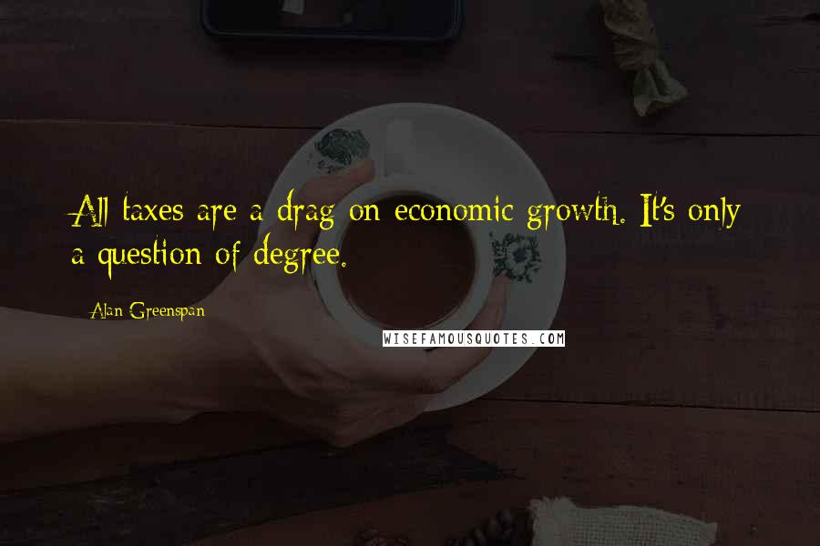 Alan Greenspan Quotes: All taxes are a drag on economic growth. It's only a question of degree.