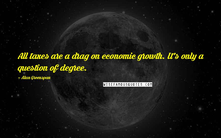 Alan Greenspan Quotes: All taxes are a drag on economic growth. It's only a question of degree.