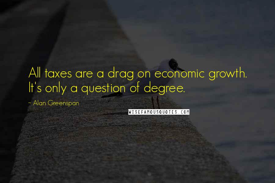 Alan Greenspan Quotes: All taxes are a drag on economic growth. It's only a question of degree.