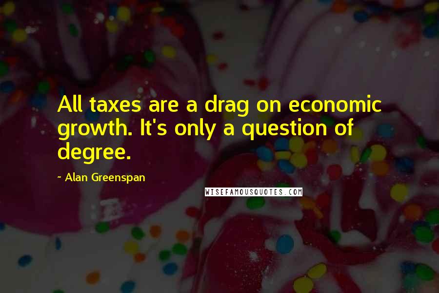 Alan Greenspan Quotes: All taxes are a drag on economic growth. It's only a question of degree.