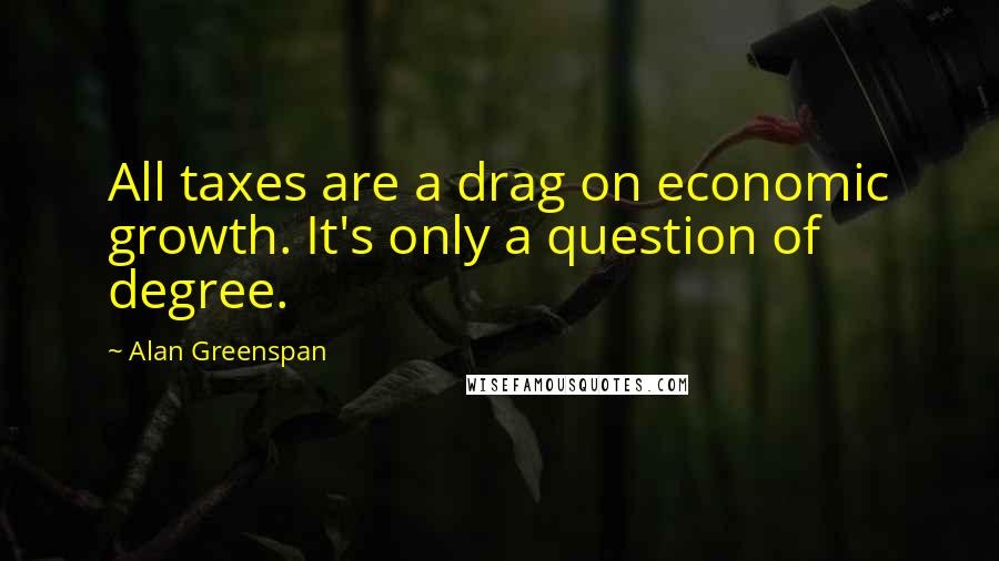 Alan Greenspan Quotes: All taxes are a drag on economic growth. It's only a question of degree.