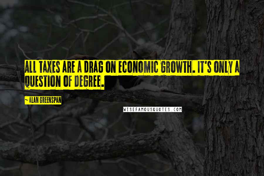 Alan Greenspan Quotes: All taxes are a drag on economic growth. It's only a question of degree.