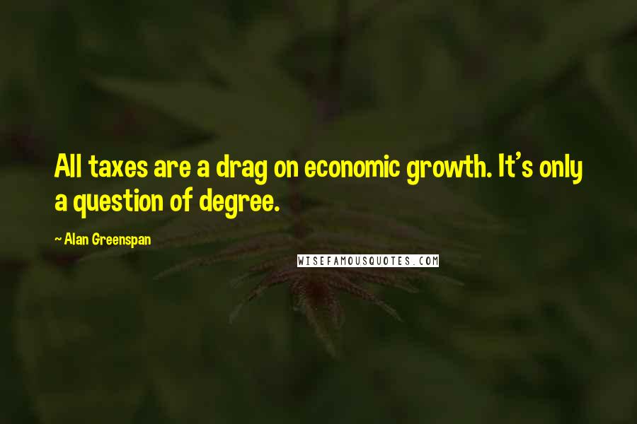 Alan Greenspan Quotes: All taxes are a drag on economic growth. It's only a question of degree.