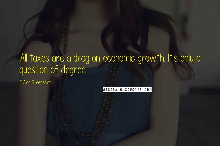 Alan Greenspan Quotes: All taxes are a drag on economic growth. It's only a question of degree.