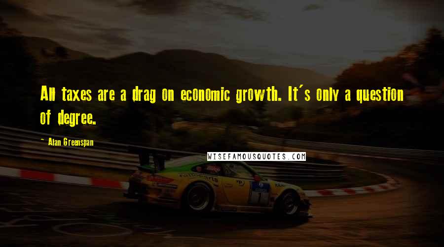 Alan Greenspan Quotes: All taxes are a drag on economic growth. It's only a question of degree.